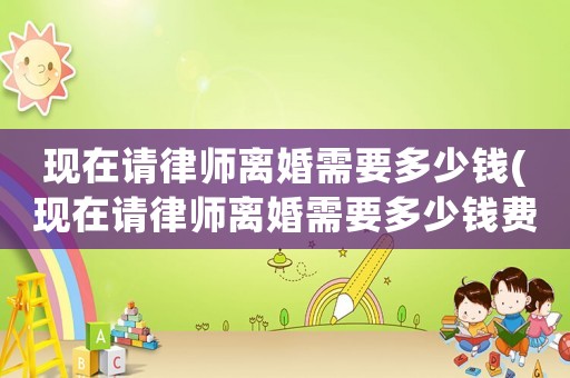 現(xiàn)在請律師離婚需要多少錢(現(xiàn)在請律師離婚需要多少錢費用)