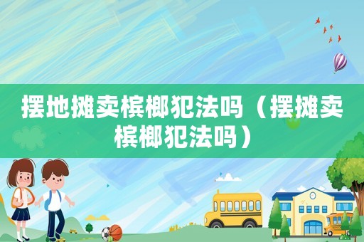 擺地?cái)傎u檳榔犯法嗎（擺攤賣檳榔犯法嗎）