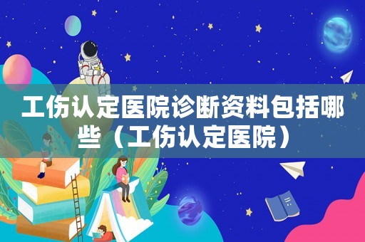 工傷認(rèn)定醫(yī)院診斷資料包括哪些（工傷認(rèn)定醫(yī)院）