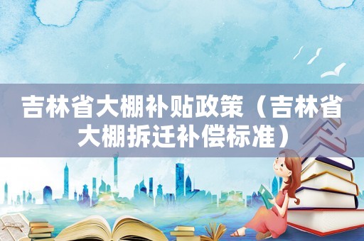 吉林省大棚補(bǔ)貼政策（吉林省大棚拆遷補(bǔ)償標(biāo)準(zhǔn)）