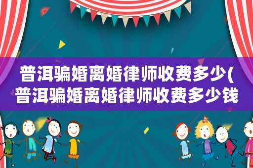 普洱騙婚離婚律師收費(fèi)多少(普洱騙婚離婚律師收費(fèi)多少錢)