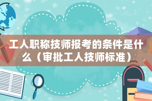 工人職稱技師報(bào)考的條件是什么（審批工人技師標(biāo)準(zhǔn)）