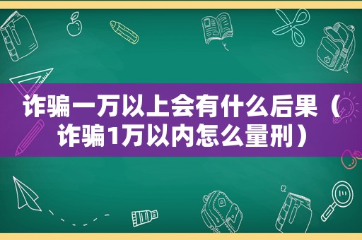詐騙一萬以上會有什么后果（詐騙1萬以內(nèi)怎么量刑）