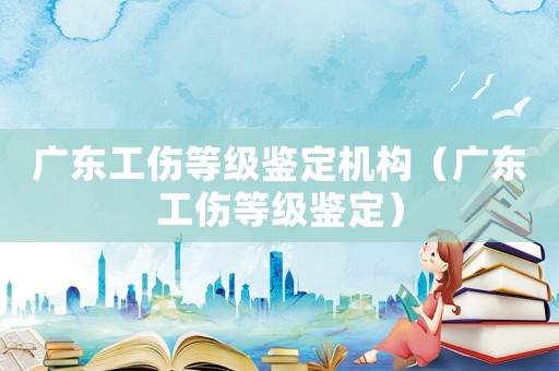 廣東工傷等級鑒定機構(gòu)（廣東工傷等級鑒定）
