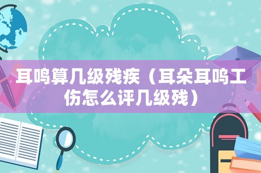 耳鳴算幾級(jí)殘疾（耳朵耳嗚工傷怎么評(píng)幾級(jí)殘）