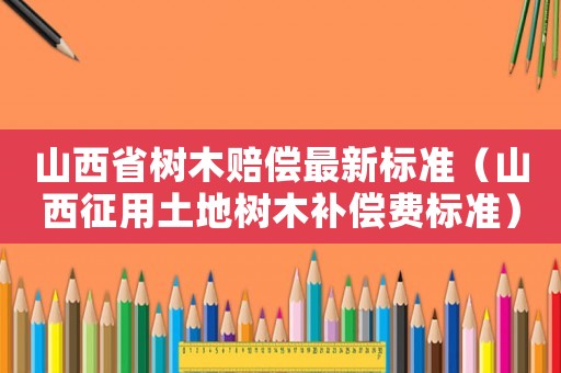 山西省樹木賠償最新標準（山西征用土地樹木補償費標準）
