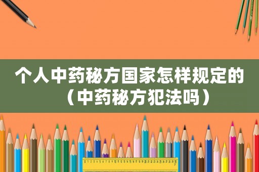 個(gè)人中藥秘方國家怎樣規(guī)定的（中藥秘方犯法嗎）