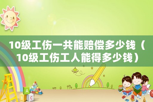 10級工傷一共能賠償多少錢（10級工傷工人能得多少錢）