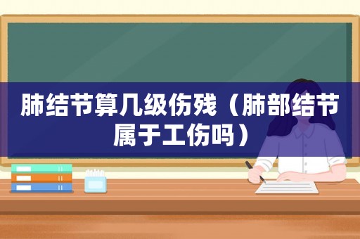 肺結(jié)節(jié)算幾級(jí)傷殘（肺部結(jié)節(jié)屬于工傷嗎）