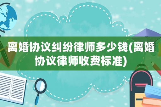 離婚協(xié)議糾紛律師多少錢(離婚協(xié)議律師收費(fèi)標(biāo)準(zhǔn))