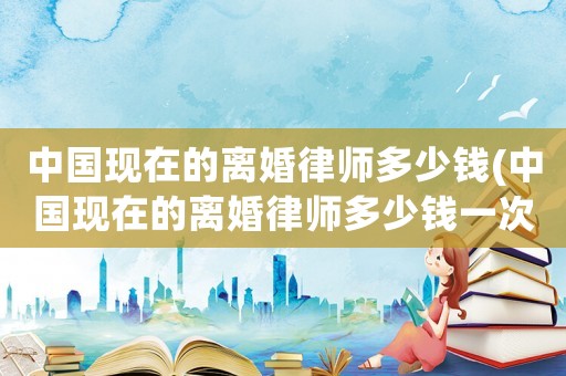 中國現(xiàn)在的離婚律師多少錢(中國現(xiàn)在的離婚律師多少錢一次)