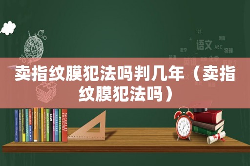 賣指紋膜犯法嗎判幾年（賣指紋膜犯法嗎）