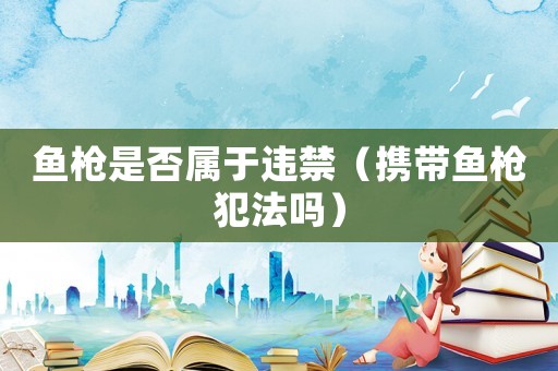 魚槍是否屬于違禁（攜帶魚槍犯法嗎）