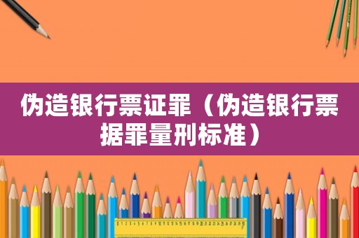 偽造銀行票證罪（偽造銀行票據(jù)罪量刑標準）