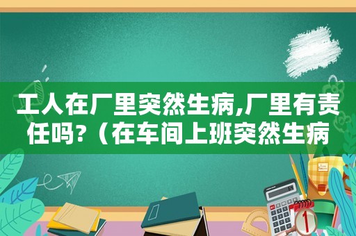 工人在廠里突然生病,廠里有責(zé)任嗎?（在車間上班突然生病算工傷嗎）