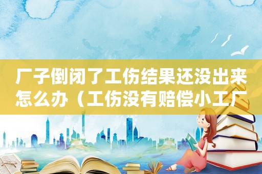 廠子倒閉了工傷結(jié)果還沒出來怎么辦（工傷沒有賠償小工廠倒閉該如何處理）