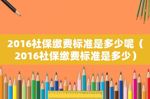 2016社保繳費標準是多少呢（2016社保繳費標準是多少）