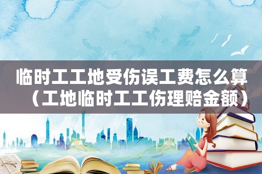 臨時(shí)工工地受傷誤工費(fèi)怎么算（工地臨時(shí)工工傷理賠金額）