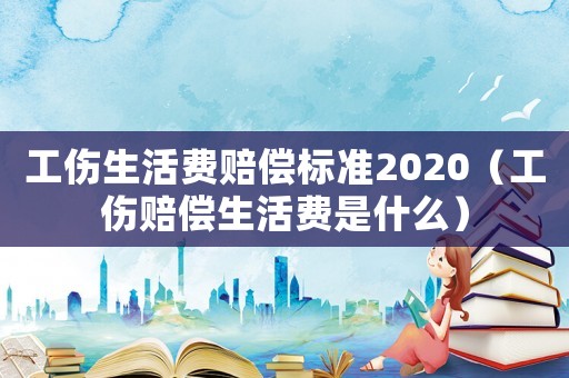 工傷生活費(fèi)賠償標(biāo)準(zhǔn)2020（工傷賠償生活費(fèi)是什么）