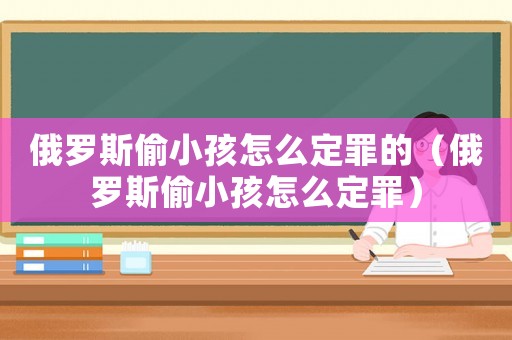 俄羅斯偷小孩怎么定罪的（俄羅斯偷小孩怎么定罪）