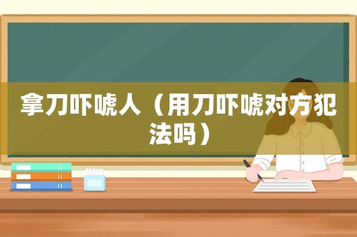 拿刀嚇唬人（用刀嚇唬對(duì)方犯法嗎）