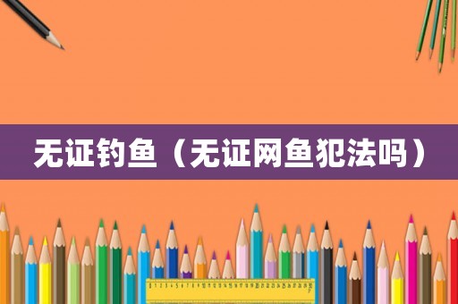 無證釣魚（無證網(wǎng)魚犯法嗎）