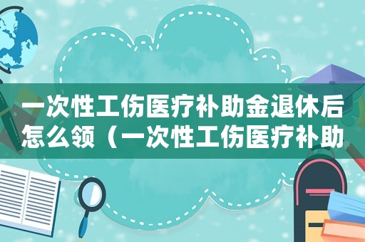 一次性工傷醫(yī)療補(bǔ)助金退休后怎么領(lǐng)（一次性工傷醫(yī)療補(bǔ)助金退休）
