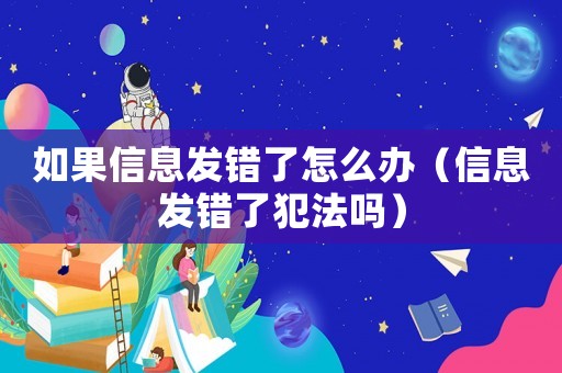 如果信息發(fā)錯(cuò)了怎么辦（信息發(fā)錯(cuò)了犯法嗎）
