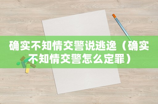 確實(shí)不知情交警說(shuō)逃逸（確實(shí)不知情交警怎么定罪）