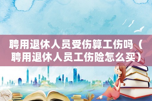聘用退休人員受傷算工傷嗎（聘用退休人員工傷險(xiǎn)怎么買）