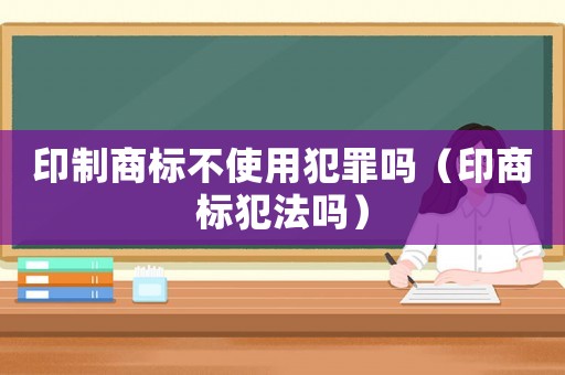 印制商標(biāo)不使用犯罪嗎（印商標(biāo)犯法嗎）