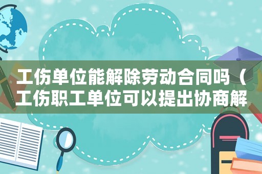 工傷單位能解除勞動合同嗎（工傷職工單位可以提出協(xié)商解除勞動合同）