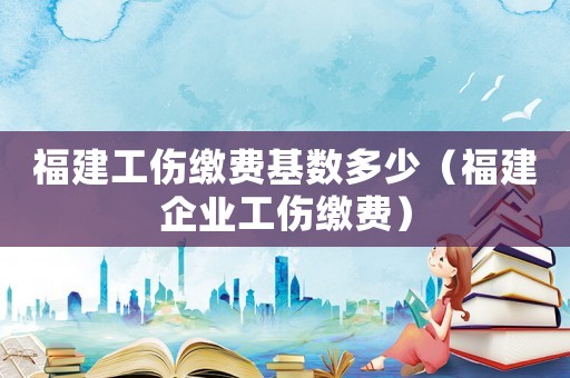 福建工傷繳費基數(shù)多少（福建企業(yè)工傷繳費）
