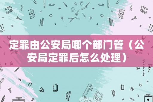 定罪由公安局哪個(gè)部門管（公安局定罪后怎么處理）