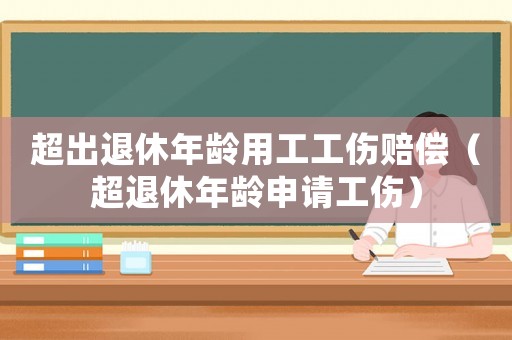 超出退休年齡用工工傷賠償（超退休年齡申請(qǐng)工傷）
