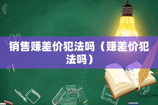 銷售賺差價(jià)犯法嗎（賺差價(jià)犯法嗎）