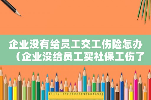 企業(yè)沒有給員工交工傷險怎辦（企業(yè)沒給員工買社保工傷了怎么辦）