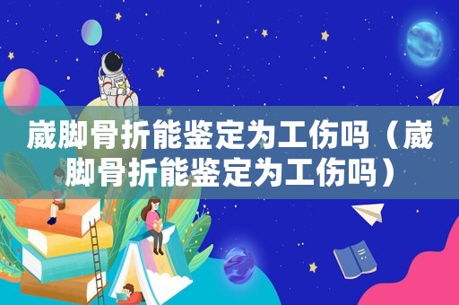 崴腳骨折能鑒定為工傷嗎（崴腳骨折能鑒定為工傷嗎）