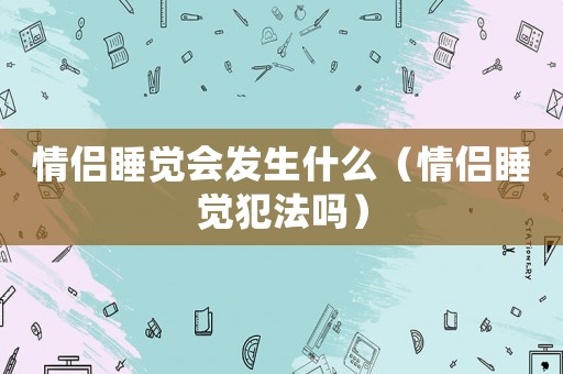 情侶睡覺會發(fā)生什么（情侶睡覺犯法嗎）