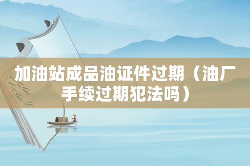 加油站成品油證件過期（油廠手續(xù)過期犯法嗎）