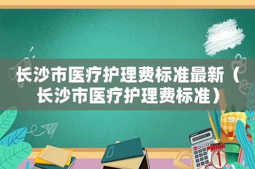 長沙市醫(yī)療護理費標準最新（長沙市醫(yī)療護理費標準）