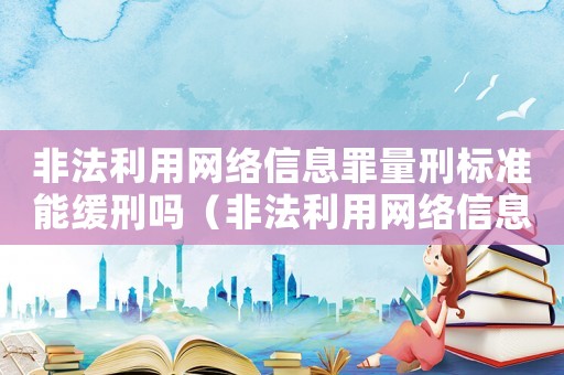 非法利用網(wǎng)絡(luò)信息罪量刑標(biāo)準(zhǔn)能緩刑嗎（非法利用網(wǎng)絡(luò)信息罪量刑）