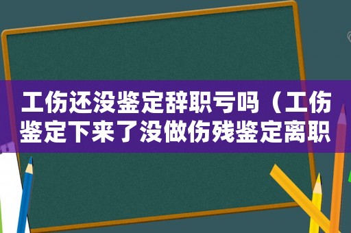 工傷還沒鑒定辭職虧嗎（工傷鑒定下來了沒做傷殘鑒定離職）