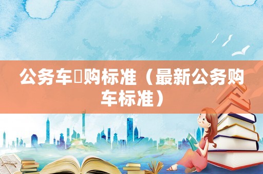 公務(wù)車釆購(gòu)標(biāo)準(zhǔn)（最新公務(wù)購(gòu)車標(biāo)準(zhǔn)）