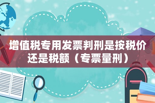 增值稅專(zhuān)用發(fā)票判刑是按稅價(jià)還是稅額（專(zhuān)票量刑）
