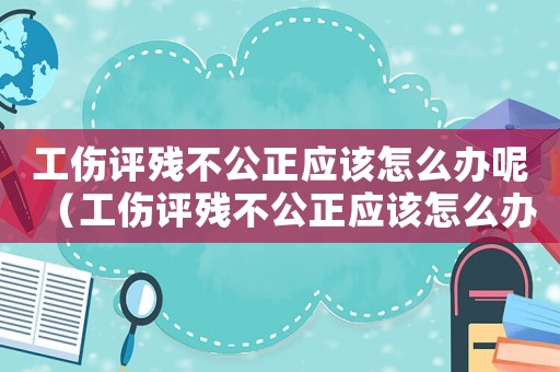 工傷評殘不公正應(yīng)該怎么辦呢（工傷評殘不公正應(yīng)該怎么辦）