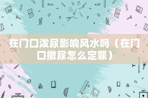 在門(mén)口潑尿影響風(fēng)水嗎（在門(mén)口撒尿怎么定罪）