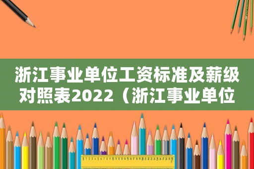浙江事業(yè)單位工資標(biāo)準(zhǔn)及薪級(jí)對(duì)照表2022（浙江事業(yè)單位工資標(biāo)準(zhǔn)）