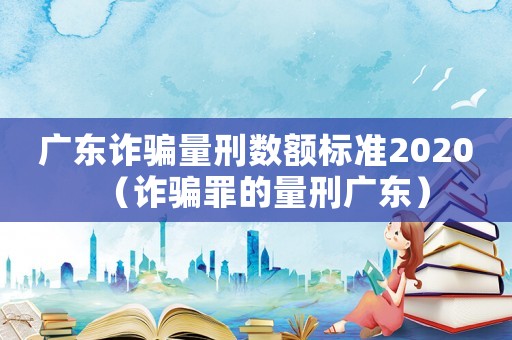 廣東詐騙量刑數(shù)額標(biāo)準(zhǔn)2020（詐騙罪的量刑廣東）