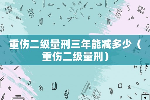 重傷二級量刑三年能減多少（重傷二級量刑）